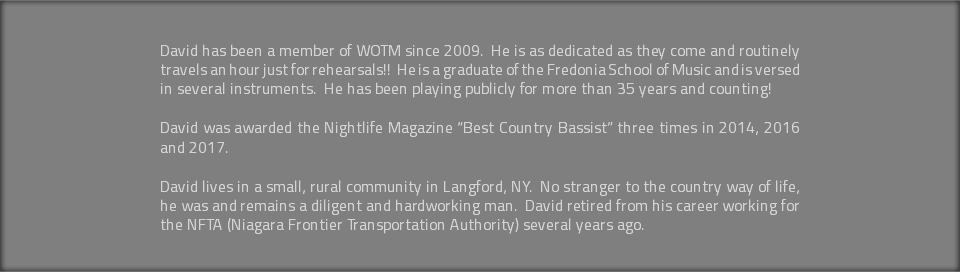  David has been a member of WOTM since 2009. He is as dedicated as they come and routinely travels an hour just for rehearsals!! He is a graduate of the Fredonia School of Music and is versed in several instruments. He has been playing publicly for more than 35 years and counting! David was awarded the Nightlife Magazine “Best Country Bassist” three times in 2014, 2016 and 2017. David lives in a small, rural community in Langford, NY. No stranger to the country way of life, he was and remains a diligent and hardworking man. David retired from his career working for the NFTA (Niagara Frontier Transportation Authority) several years ago. 