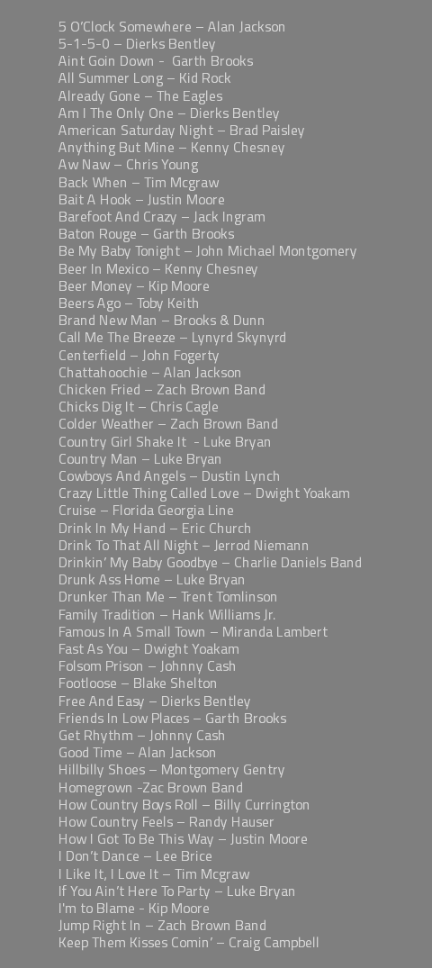 &nbsp;5 O’Clock Somewhere – Alan Jackson 5-1-5-0 – Dierks Bentley Aint Goin Down - Garth Brooks All Summer Long – Kid Rock Already Gone – The Eagles Am I The Only One – Dierks Bentley American Saturday Night – Brad Paisley Anything But Mine – Kenny Chesney Aw Naw – Chris Young Back When – Tim Mcgraw Bait A Hook – Justin Moore Barefoot And Crazy – Jack Ingram Baton Rouge – Garth Brooks Be My Baby Tonight – John Michael Montgomery Beer In Mexico – Kenny Chesney Beer Money – Kip Moore Beers Ago – Toby Keith Brand New Man – Brooks & Dunn Call Me The Breeze – Lynyrd Skynyrd Centerfield – John Fogerty Chattahoochie – Alan Jackson Chicken Fried – Zach Brown Band Chicks Dig It – Chris Cagle Colder Weather – Zach Brown Band Country Girl Shake It - Luke Bryan Country Man – Luke Bryan Cowboys And Angels – Dustin Lynch Crazy Little Thing Called Love – Dwight Yoakam Cruise – Florida Georgia Line Drink In My Hand – Eric Church Drink To That All Night – Jerrod Niemann Drinkin’ My Baby Goodbye – Charlie Daniels Band Drunk Ass Home – Luke Bryan Drunker Than Me – Trent Tomlinson Family Tradition – Hank Williams Jr. Famous In A Small Town – Miranda Lambert Fast As You – Dwight Yoakam Folsom Prison – Johnny Cash Footloose – Blake Shelton Free And Easy – Dierks Bentley Friends In Low Places – Garth Brooks Get Rhythm – Johnny Cash Good Time – Alan Jackson Hillbilly Shoes – Montgomery Gentry Homegrown -Zac Brown Band How Country Boys Roll – Billy Currington How Country Feels – Randy Hauser How I Got To Be This Way – Justin Moore I Don’t Dance – Lee Brice I Like It, I Love It – Tim Mcgraw If You Ain’t Here To Party – Luke Bryan I'm to Blame - Kip Moore Jump Right In – Zach Brown Band Keep Them Kisses Comin’ – Craig Campbell 