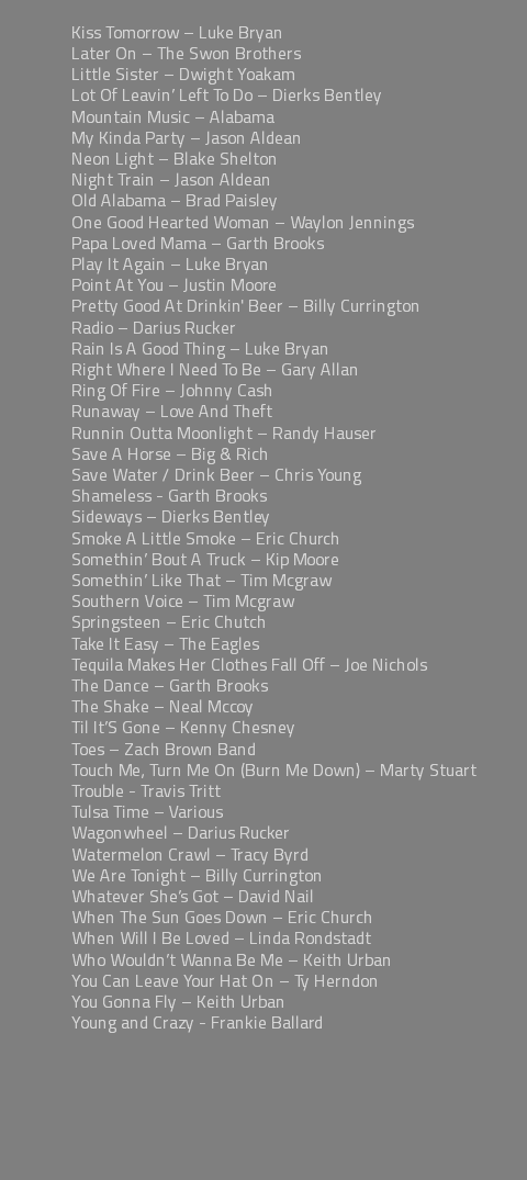 &nbsp;Kiss Tomorrow – Luke Bryan Later On – The Swon Brothers Little Sister – Dwight Yoakam Lot Of Leavin’ Left To Do – Dierks Bentley Mountain Music – Alabama My Kinda Party – Jason Aldean Neon Light – Blake Shelton Night Train – Jason Aldean Old Alabama – Brad Paisley One Good Hearted Woman – Waylon Jennings Papa Loved Mama – Garth Brooks Play It Again – Luke Bryan Point At You – Justin Moore Pretty Good At Drinkin' Beer – Billy Currington Radio – Darius Rucker Rain Is A Good Thing – Luke Bryan Right Where I Need To Be – Gary Allan Ring Of Fire – Johnny Cash Runaway – Love And Theft Runnin Outta Moonlight – Randy Hauser Save A Horse – Big & Rich Save Water / Drink Beer – Chris Young Shameless - Garth Brooks Sideways – Dierks Bentley Smoke A Little Smoke – Eric Church Somethin’ Bout A Truck – Kip Moore Somethin’ Like That – Tim Mcgraw Southern Voice – Tim Mcgraw Springsteen – Eric Chutch Take It Easy – The Eagles Tequila Makes Her Clothes Fall Off – Joe Nichols The Dance – Garth Brooks The Shake – Neal Mccoy Til It’S Gone – Kenny Chesney Toes – Zach Brown Band Touch Me, Turn Me On (Burn Me Down) – Marty Stuart Trouble - Travis Tritt Tulsa Time – Various Wagonwheel – Darius Rucker Watermelon Crawl – Tracy Byrd We Are Tonight – Billy Currington Whatever She’s Got – David Nail When The Sun Goes Down – Eric Church When Will I Be Loved – Linda Rondstadt Who Wouldn’t Wanna Be Me – Keith Urban You Can Leave Your Hat On – Ty Herndon You Gonna Fly – Keith Urban Young and Crazy - Frankie Ballard