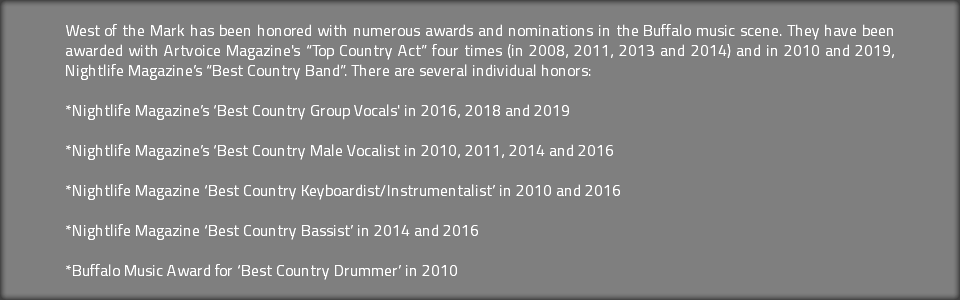 West of the Mark has been honored with numerous awards and nominations in the Buffalo music scene. They have been awarded with Artvoice Magazine's “Top Country Act” four times (in 2008, 2011, 2013 and 2014) and in 2010 and 2019, Nightlife Magazine’s “Best Country Band”. There are several individual honors: *Nightlife Magazine’s ‘Best Country Group Vocals' in 2016, 2018 and 2019 *Nightlife Magazine’s ‘Best Country Male Vocalist in 2010, 2011, 2014 and 2016 *Nightlife Magazine ‘Best Country Keyboardist/Instrumentalist’ in 2010 and 2016 *Nightlife Magazine ‘Best Country Bassist’ in 2014 and 2016 *Buffalo Music Award for ‘Best Country Drummer’ in 2010