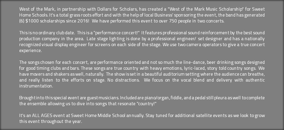 West of the Mark, in partnership with Dollars for Scholars, has created a "West of the Mark Music Scholarship" for Sweet Home Schools. It's a total grass roots effort and with the help of local Business' sponsoring the event, the band has generated (6) $1000 scholarships since 2016! We have performed this event to over 750 people in two concerts. This is no ordinary club date. This is a "performance concert!" It features professional sound reinforcement by the best sound production company in the area. Late stage lighting is done by a professional engineer/ set designer and has a nationally recognized visual display engineer for screens on each side of the stage. We use two camera operators to give a true concert experience. The songs chosen for each concert, are performance oriented and not so much the line-dance, beer drinking songs designed for good timing clubs and bars. These songs are true country with heavy emotions, lyric-laced, story told country songs. We have movers and shakers as well, naturally. The show is set in a beautiful auditorium setting where the audience can breathe, and really listen to the efforts on stage. No distractions. We focus on the vocal blend and delivery with authentic instrumentation. Brought into this special event are guest musicians. Included are piano/organ, fiddle, and a pedal still pleura as well to complete the ensemble allowing us to dive into songs that resonate "country!" It's an ALL AGES event at Sweet Home Middle School annually. Stay tuned for additional satellite events as we look to grow this event throughout the year.