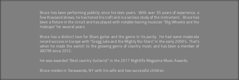  Bruce has been performing publicly since his teen years. With over 35 years of experience, a few thousand shows, he has honed his craft and is a serious study of the instrument. Bruce has been a fixture in the circuit and has played with notable touring musician “Big Wheelie and the Hubcaps” for several years. Bruce has a distinct love for Blues guitar and the genre in its purity. He had some moderate record success in Europe with “Gregg Juke and the Mighty No-Stars” in the early 2000’s. That’s when he made the switch to the growing genre of country music and has been a member of WOTM since 2012. He was awarded “Best country Guitarist” in the 2017 Nightlife Magazine Music Awards. Bruce resides in Tonawanda, NY with his wife and two successful children.