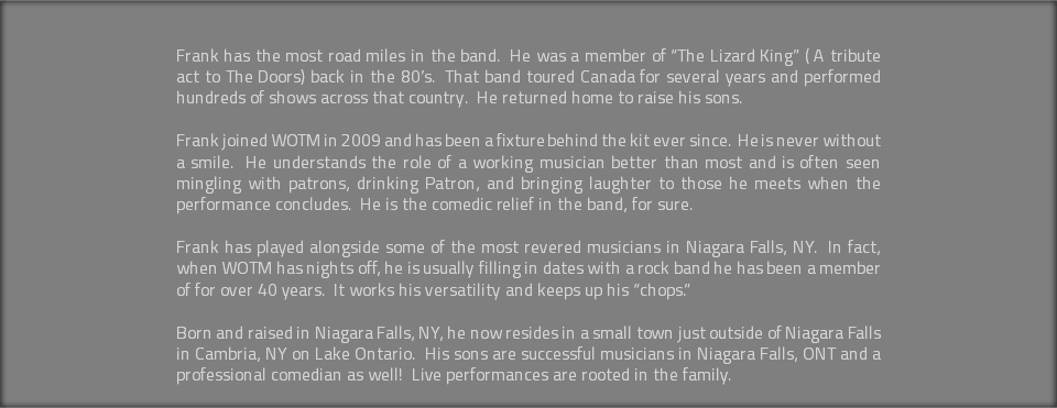  Frank has the most road miles in the band. He was a member of “The Lizard King” ( A tribute act to The Doors) back in the 80’s. That band toured Canada for several years and performed hundreds of shows across that country. He returned home to raise his sons. Frank joined WOTM in 2009 and has been a fixture behind the kit ever since. He is never without a smile. He understands the role of a working musician better than most and is often seen mingling with patrons, drinking Patron, and bringing laughter to those he meets when the performance concludes. He is the comedic relief in the band, for sure. Frank has played alongside some of the most revered musicians in Niagara Falls, NY. In fact, when WOTM has nights off, he is usually filling in dates with a rock band he has been a member of for over 40 years. It works his versatility and keeps up his “chops.” Born and raised in Niagara Falls, NY, he now resides in a small town just outside of Niagara Falls in Cambria, NY on Lake Ontario. His sons are successful musicians in Niagara Falls, ONT and a professional comedian as well! Live performances are rooted in the family. 