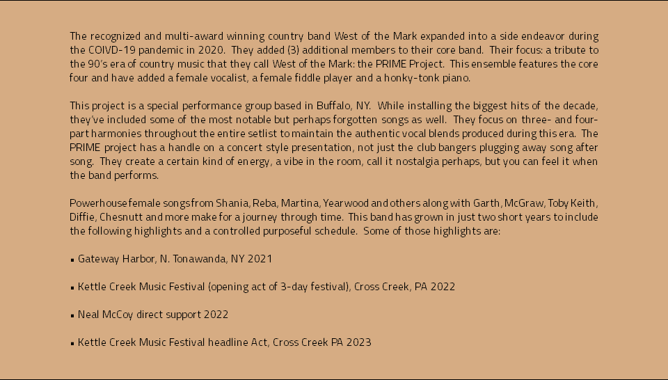  The recognized and multi-award winning country band West of the Mark expanded into a side endeavor during the COIVD-19 pandemic in 2020. They added (3) additional members to their core band. Their focus: a tribute to the 90’s era of country music that they call West of the Mark: the PRIME Project. This ensemble features the core four and have added a female vocalist, a female fiddle player and a honky-tonk piano. This project is a special performance group based in Buffalo, NY. While installing the biggest hits of the decade, they’ve included some of the most notable but perhaps forgotten songs as well. They focus on three- and four-part harmonies throughout the entire setlist to maintain the authentic vocal blends produced during this era. The PRIME project has a handle on a concert style presentation, not just the club bangers plugging away song after song. They create a certain kind of energy, a vibe in the room, call it nostalgia perhaps, but you can feel it when the band performs. Powerhouse female songs from Shania, Reba, Martina, Yearwood and others along with Garth, McGraw, Toby Keith, Diffie, Chesnutt and more make for a journey through time. This band has grown in just two short years to include the following highlights and a controlled purposeful schedule. Some of those highlights are: • Gateway Harbor, N. Tonawanda, NY 2021 • Kettle Creek Music Festival (opening act of 3-day festival), Cross Creek, PA 2022 • Neal McCoy direct support 2022 • Kettle Creek Music Festival headline Act, Cross Creek PA 2023