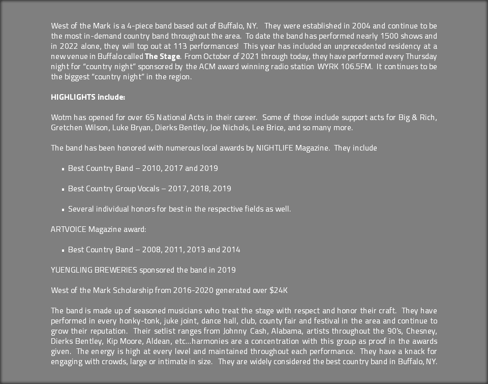  West of the Mark is a 4-piece band based out of Buffalo, NY. They were established in 2004 and continue to be the most in-demand country band throughout the area. To date the band has performed nearly 1500 shows and in 2022 alone, they will top out at 113 performances! This year has included an unprecedented residency at a new venue in Buffalo called The Stage. From October of 2021 through today, they have performed every Thursday night for “country night” sponsored by the ACM award winning radio station WYRK 106.5FM. It continues to be the biggest “country night” in the region. HIGHLIGHTS include: Wotm has opened for over 65 National Acts in their career. Some of those include support acts for Big & Rich, Gretchen Wilson, Luke Bryan, Dierks Bentley, Joe Nichols, Lee Brice, and so many more. The band has been honored with numerous local awards by NIGHTLIFE Magazine. They include Best Country Band – 2010, 2017 and 2019 Best Country Group Vocals – 2017, 2018, 2019 Several individual honors for best in the respective fields as well. ARTVOICE Magazine award: Best Country Band – 2008, 2011, 2013 and 2014 YUENGLING BREWERIES sponsored the band in 2019 West of the Mark Scholarship from 2016-2020 generated over $24K The band is made up of seasoned musicians who treat the stage with respect and honor their craft. They have performed in every honky-tonk, juke joint, dance hall, club, county fair and festival in the area and continue to grow their reputation. Their setlist ranges from Johnny Cash, Alabama, artists throughout the 90’s, Chesney, Dierks Bentley, Kip Moore, Aldean, etc…harmonies are a concentration with this group as proof in the awards given. The energy is high at every level and maintained throughout each performance. They have a knack for engaging with crowds, large or intimate in size. They are widely considered the best country band in Buffalo, NY.