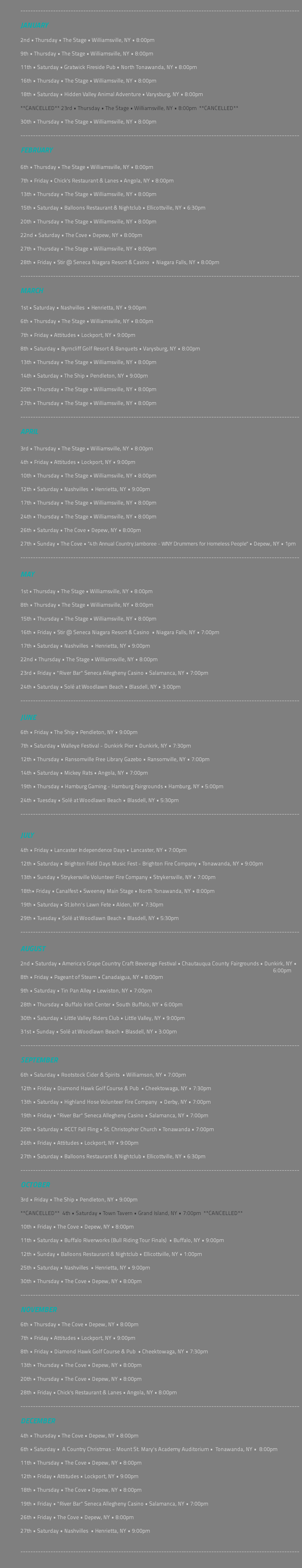 &nbsp;--------------------------------------------------------------------------------------------------------------- JANUARY 2nd • Thursday • The Stage • Williamsville, NY • 8:00pm 9th • Thursday • The Stage • Williamsville, NY • 8:00pm 11th • Saturday • Gratwick Fireside Pub • North Tonawanda, NY • 8:00pm 16th • Thursday • The Stage • Williamsville, NY • 8:00pm 18th • Saturday • Hidden Valley Animal Adventure • Varysburg, NY • 8:00pm **CANCELLED** 23rd • Thursday • The Stage • Williamsville, NY • 8:00pm **CANCELLED** 30th • Thursday • The Stage • Williamsville, NY • 8:00pm --------------------------------------------------------------------------------------------------------------- FEBRUARY 6th • Thursday • The Stage • Williamsville, NY • 8:00pm 7th • Friday • Chick's Restaurant & Lanes • Angola, NY • 8:00pm 13th • Thursday • The Stage • Williamsville, NY • 8:00pm 15th • Saturday • Balloons Restaurant & Nightclub • Ellicottville, NY • 6:30pm 20th • Thursday • The Stage • Williamsville, NY • 8:00pm 22nd • Saturday • The Cove • Depew, NY • 8:00pm 27th • Thursday • The Stage • Williamsville, NY • 8:00pm 28th • Friday • Stir @ Seneca Niagara Resort & Casino • Niagara Falls, NY • 8:00pm --------------------------------------------------------------------------------------------------------------- MARCH 1st • Saturday • Nashvilles • Henrietta, NY • 9:00pm 6th • Thursday • The Stage • Williamsville, NY • 8:00pm 7th • Friday • Attitudes • Lockport, NY • 9:00pm 8th • Saturday • Byrncliff Golf Resort & Banquets • Varysburg, NY • 8:00pm 13th • Thursday • The Stage • Williamsville, NY • 8:00pm 14th • Saturday • The Ship • Pendleton, NY • 9:00pm 20th • Thursday • The Stage • Williamsville, NY • 8:00pm 27th • Thursday • The Stage • Williamsville, NY • 8:00pm --------------------------------------------------------------------------------------------------------------- APRIL 3rd • Thursday • The Stage • Williamsville, NY • 8:00pm 4th • Friday • Attitudes • Lockport, NY • 9:00pm 10th • Thursday • The Stage • Williamsville, NY • 8:00pm 12th • Saturday • Nashvilles • Henrietta, NY • 9:00pm 17th • Thursday • The Stage • Williamsville, NY • 8:00pm 24th • Thursday • The Stage • Williamsville, NY • 8:00pm 26th • Saturday • The Cove • Depew, NY • 8:00pm 27th • Sunday • The Cove • "4th Annual Country Jamboree - WNY Drummers for Homeless People" • Depew, NY • 1pm --------------------------------------------------------------------------------------------------------------- MAY 1st • Thursday • The Stage • Williamsville, NY • 8:00pm 8th • Thursday • The Stage • Williamsville, NY • 8:00pm 15th • Thursday • The Stage • Williamsville, NY • 8:00pm 16th • Friday • Stir @ Seneca Niagara Resort & Casino • Niagara Falls, NY • 7:00pm 17th • Saturday • Nashvilles • Henrietta, NY • 9:00pm 22nd • Thursday • The Stage • Williamsville, NY • 8:00pm 23rd • Friday • "River Bar" Seneca Allegheny Casino • Salamanca, NY • 7:00pm 24th • Saturday • Solé at Woodlawn Beach • Blasdell, NY • 3:00pm --------------------------------------------------------------------------------------------------------------- JUNE 6th • Friday • The Ship • Pendleton, NY • 9:00pm 7th • Saturday • Walleye Festival - Dunkirk Pier • Dunkirk, NY • 7:30pm 12th • Thursday • Ransomville Free Library Gazebo • Ransomville, NY • 7:00pm 14th • Saturday • Mickey Rats • Angola, NY • 7:00pm 19th • Thursday • Hamburg Gaming - Hamburg Fairgrounds • Hamburg, NY • 5:00pm 24th • Tuesday • Solé at Woodlawn Beach • Blasdell, NY • 5:30pm --------------------------------------------------------------------------------------------------------------- JULY 4th • Friday • Lancaster Independence Days • Lancaster, NY • 7:00pm 12th • Saturday • Brighton Field Days Music Fest - Brighton Fire Company • Tonawanda, NY • 9:00pm 13th • Sunday • Strykersville Volunteer Fire Company • Strykersville, NY • 7:00pm 18th• Friday • Canalfest • Sweeney Main Stage • North Tonawanda, NY • 8:00pm 19th • Saturday • St John's Lawn Fete • Alden, NY • 7:30pm 29th • Tuesday • Solé at Woodlawn Beach • Blasdell, NY • 5:30pm --------------------------------------------------------------------------------------------------------------- AUGUST 2nd • Saturday • America's Grape Country Craft Beverage Festival • Chautauqua County Fairgrounds • Dunkirk, NY • 6:00pm 8th • Friday • Pageant of Steam • Canadaigua, NY • 8:00pm 9th • Saturday • Tin Pan Alley • Lewiston, NY • 7:00pm 28th • Thursday • Buffalo Irish Center • South Buffalo, NY • 6:00pm 30th • Saturday • Little Valley Riders Club • Little Valley, NY • 9:00pm 31st • Sunday • Solé at Woodlawn Beach • Blasdell, NY • 3:00pm --------------------------------------------------------------------------------------------------------------- SEPTEMBER 6th • Saturday • Rootstock Cider & Spirits • Williamson, NY • 7:00pm 12th • Friday • Diamond Hawk Golf Course & Pub • Cheektowaga, NY • 7:30pm 13th • Saturday • Highland Hose Volunteer Fire Company • Derby, NY • 7:00pm 19th • Friday • "River Bar" Seneca Allegheny Casino • Salamanca, NY • 7:00pm 20th • Saturday • RCCT Fall Fling • St. Christopher Church • Tonawanda • 7:00pm 26th • Friday • Attitudes • Lockport, NY • 9:00pm 27th • Saturday • Balloons Restaurant & Nightclub • Ellicottville, NY • 6:30pm --------------------------------------------------------------------------------------------------------------- OCTOBER 3rd • Friday • The Ship • Pendleton, NY • 9:00pm **CANCELLED** 4th • Saturday • Town Tavern • Grand Island, NY • 7:00pm **CANCELLED** 10th • Friday • The Cove • Depew, NY • 8:00pm 11th • Saturday • Buffalo Riverworks (Bull Riding Tour Finals) • Buffalo, NY • 9:00pm 12th • Sunday • Balloons Restaurant & Nightclub • Ellicottville, NY • 1:00pm 25th • Saturday • Nashvilles • Henrietta, NY • 9:00pm 30th • Thursday • The Cove • Depew, NY • 8:00pm --------------------------------------------------------------------------------------------------------------- NOVEMBER 6th • Thursday • The Cove • Depew, NY • 8:00pm 7th • Friday • Attitudes • Lockport, NY • 9:00pm 8th • Friday • Diamond Hawk Golf Course & Pub • Cheektowaga, NY • 7:30pm 13th • Thursday • The Cove • Depew, NY • 8:00pm 20th • Thursday • The Cove • Depew, NY • 8:00pm 28th • Friday • Chick's Restaurant & Lanes • Angola, NY • 8:00pm --------------------------------------------------------------------------------------------------------------- DECEMBER 4th • Thursday • The Cove • Depew, NY • 8:00pm 6th • Saturday • A Country Christmas - Mount St. Mary's Academy Auditorium • Tonawanda, NY • 8:00pm 11th • Thursday • The Cove • Depew, NY • 8:00pm 12th • Friday • Attitudes • Lockport, NY • 9:00pm 18th • Thursday • The Cove • Depew, NY • 8:00pm 19th • Friday • "River Bar" Seneca Allegheny Casino • Salamanca, NY • 7:00pm 26th • Friday • The Cove • Depew, NY • 8:00pm 27th • Saturday • Nashvilles • Henrietta, NY • 9:00pm --------------------------------------------------------------------------------------------------------------- 