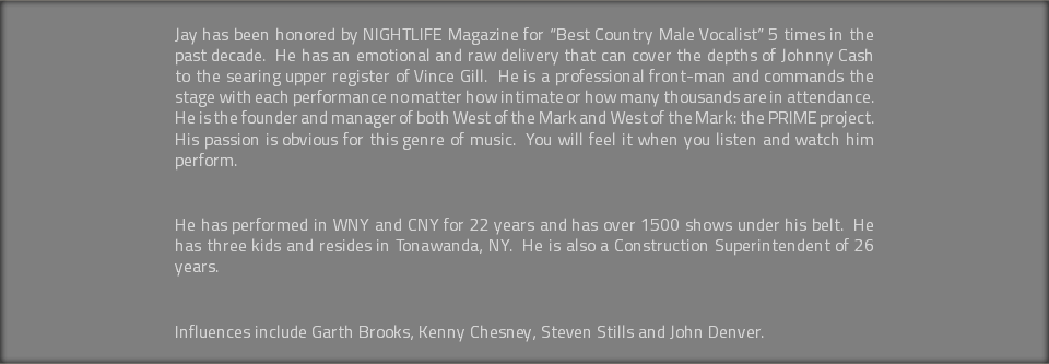Jay has been honored by NIGHTLIFE Magazine for “Best Country Male Vocalist” 5 times in the past decade. He has an emotional and raw delivery that can cover the depths of Johnny Cash to the searing upper register of Vince Gill. He is a professional front-man and commands the stage with each performance no matter how intimate or how many thousands are in attendance. He is the founder and manager of both West of the Mark and West of the Mark: the PRIME project. His passion is obvious for this genre of music. You will feel it when you listen and watch him perform. He has performed in WNY and CNY for 22 years and has over 1500 shows under his belt. He has three kids and resides in Tonawanda, NY. He is also a Construction Superintendent of 26 years. Influences include Garth Brooks, Kenny Chesney, Steven Stills and John Denver.