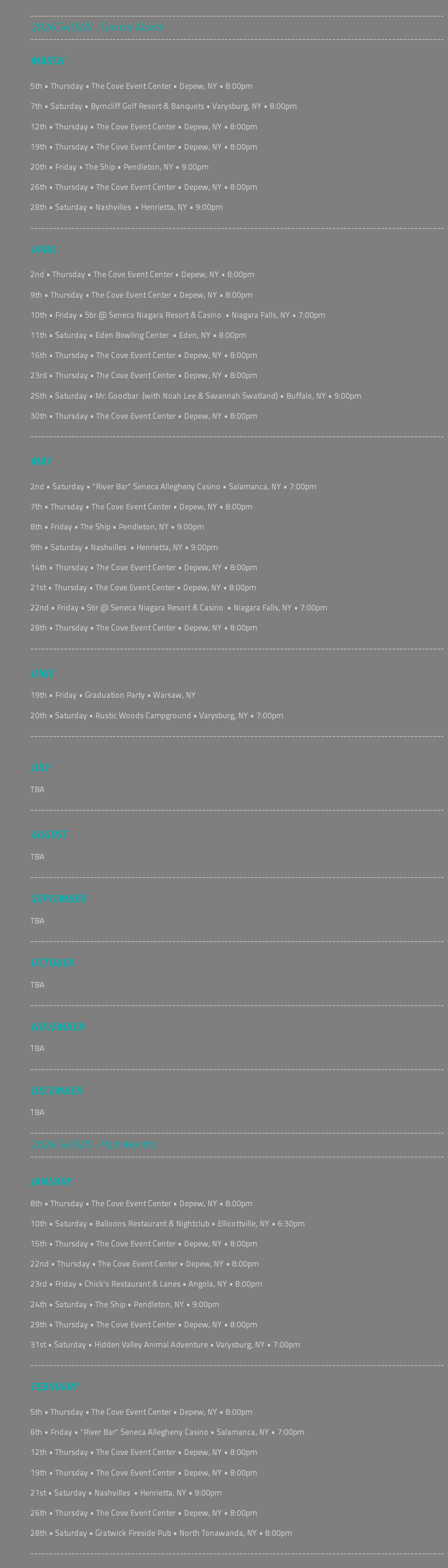 &nbsp;--------------------------------------------------------------------------------------------------------------- 2026 SHOWS - Current Month --------------------------------------------------------------------------------------------------------------- MARCH 5th • Thursday • The Cove Event Center • Depew, NY • 8:00pm 7th • Saturday • Byrncliff Golf Resort & Banquets • Varysburg, NY • 8:00pm 12th • Thursday • The Cove Event Center • Depew, NY • 8:00pm 19th • Thursday • The Cove Event Center • Depew, NY • 8:00pm 20th • Friday • The Ship • Pendleton, NY • 9:00pm 26th • Thursday • The Cove Event Center • Depew, NY • 8:00pm 28th • Saturday • Nashvilles • Henrietta, NY • 9:00pm --------------------------------------------------------------------------------------------------------------- APRIL 2nd • Thursday • The Cove Event Center • Depew, NY • 8:00pm 9th • Thursday • The Cove Event Center • Depew, NY • 8:00pm 10th • Friday • Stir @ Seneca Niagara Resort & Casino • Niagara Falls, NY • 7:00pm 11th • Saturday • Eden Bowling Center • Eden, NY • 8:00pm 16th • Thursday • The Cove Event Center • Depew, NY • 8:00pm 23rd • Thursday • The Cove Event Center • Depew, NY • 8:00pm 25th • Saturday • Mr. Goodbar (with Noah Lee & Savannah Swatland) • Buffalo, NY • 9:00pm 30th • Thursday • The Cove Event Center • Depew, NY • 8:00pm --------------------------------------------------------------------------------------------------------------- MAY 2nd • Saturday • "River Bar" Seneca Allegheny Casino • Salamanca, NY • 7:00pm 7th • Thursday • The Cove Event Center • Depew, NY • 8:00pm 8th • Friday • The Ship • Pendleton, NY • 9:00pm 9th • Saturday • Nashvilles • Henrietta, NY • 9:00pm 14th • Thursday • The Cove Event Center • Depew, NY • 8:00pm 21st • Thursday • The Cove Event Center • Depew, NY • 8:00pm 22nd • Friday • Stir @ Seneca Niagara Resort & Casino • Niagara Falls, NY • 7:00pm 28th • Thursday • The Cove Event Center • Depew, NY • 8:00pm --------------------------------------------------------------------------------------------------------------- JUNE 19th • Friday • Graduation Party • Warsaw, NY 20th • Saturday • Rustic Woods Campground • Varysburg, NY • 7:00pm --------------------------------------------------------------------------------------------------------------- JULY TBA --------------------------------------------------------------------------------------------------------------- AUGUST TBA --------------------------------------------------------------------------------------------------------------- SEPTEMBER TBA --------------------------------------------------------------------------------------------------------------- OCTOBER TBA --------------------------------------------------------------------------------------------------------------- NOVEMBER TBA --------------------------------------------------------------------------------------------------------------- DECEMBER TBA --------------------------------------------------------------------------------------------------------------- 2026 SHOWS - Past Months --------------------------------------------------------------------------------------------------------------- JANUARY 8th • Thursday • The Cove Event Center • Depew, NY • 8:00pm 10th • Saturday • Balloons Restaurant & Nightclub • Ellicottville, NY • 6:30pm 15th • Thursday • The Cove Event Center • Depew, NY • 8:00pm 22nd • Thursday • The Cove Event Center • Depew, NY • 8:00pm 23rd • Friday • Chick's Restaurant & Lanes • Angola, NY • 8:00pm 24th • Saturday • The Ship • Pendleton, NY • 9:00pm 29th • Thursday • The Cove Event Center • Depew, NY • 8:00pm 31st • Saturday • Hidden Valley Animal Adventure • Varysburg, NY • 7:00pm --------------------------------------------------------------------------------------------------------------- FEBRUARY 5th • Thursday • The Cove Event Center • Depew, NY • 8:00pm 6th • Friday • "River Bar" Seneca Allegheny Casino • Salamanca, NY • 7:00pm 12th • Thursday • The Cove Event Center • Depew, NY • 8:00pm 19th • Thursday • The Cove Event Center • Depew, NY • 8:00pm 21st • Saturday • Nashvilles • Henrietta, NY • 9:00pm 26th • Thursday • The Cove Event Center • Depew, NY • 8:00pm 28th • Saturday • Gratwick Fireside Pub • North Tonawanda, NY • 8:00pm --------------------------------------------------------------------------------------------------------------- 